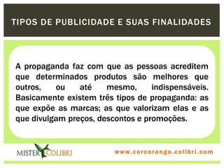 TIPOS DE PUBLICIDADE E SUAS FINALIDADES



A propaganda faz com que as pessoas acreditem
que determinados produtos são melhores que
outros,   ou    até    mesmo,      indispensáveis.
Basicamente existem três tipos de propaganda: as
que expõe as marcas; as que valorizam elas e as
que divulgam preços, descontos e promoções.


                         w w w . w om e u c o lg b r c.o lo b r i . c o m
                           ww c . rcoran io. i c i m
 
