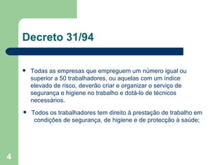 Decreto 31/94 Todas as empresas que empreguem um número igual ou superior a 50 trabalhadores, ou aquelas com um índice elevado de risco, deverão criar e organizar o serviço de segurança e higiene no trabalho e dotá-lo de técnicos necessários. Todos os trabalhadores tem direito à prestação de trabalho em condições de segurança, de higiene e de protecção à saúde; 