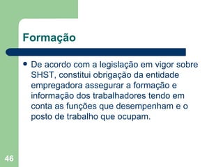 Formação De acordo com a legislação em vigor sobre SHST, constitui obrigação da entidade empregadora assegurar a formação e informação dos trabalhadores tendo em conta as funções que desempenham e o posto de trabalho que ocupam. 