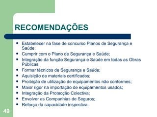 RECOMENDAÇÕES Estabelecer na fase de concurso Planos de Segurança e Saúde; Cumprir com o Plano de Segurança e Saúde; Integração da função Segurança e Saúde em todas as Obras Públicas; Formar técnicos de Segurança e Saúde; Aquisição de materiais certificados; Proibição de utilização de equipamentos não conformes; Maior rigor na importação de equipamentos usados; Integração da Protecção Colectiva; Envolver as Companhias de Seguros; Reforço da capacidade inspectiva. 