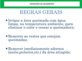REGRAS GERAIS
Irrigar a área queimada com água
limpa, na temperatura ambiente, para
eliminar o calor e cessar a queimadura;
Remover as vestes que estejam
queimadas;
Remover imediatamente adornos
(anéis,pulseira,etc.) da área atingida;
OPERAÇÕES DE SALVAMENTO
 