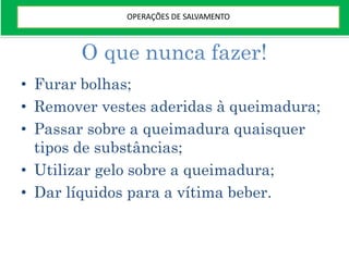 O que nunca fazer!
• Furar bolhas;
• Remover vestes aderidas à queimadura;
• Passar sobre a queimadura quaisquer
tipos de substâncias;
• Utilizar gelo sobre a queimadura;
• Dar líquidos para a vítima beber.
OPERAÇÕES DE SALVAMENTO
 