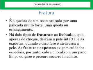 Fratura
• É a quebra de um osso causada por uma
pancada muito forte, uma queda ou
esmagamento.
• Há dois tipos de fraturas: as fechadas, que,
apesar do choque, deixam a pele intacta, e as
expostas, quando o osso fere e atravessa a
pele. As fraturas expostas exigem cuidados
especiais, portanto, cubra o local com um pano
limpo ou gaze e procure socorro imediato.
OPERAÇÕES DE SALVAMENTO
 