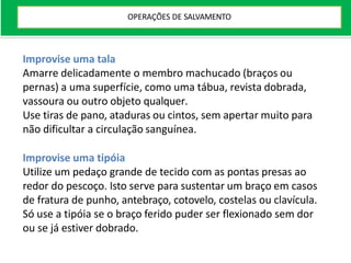 Improvise uma tala
Amarre delicadamente o membro machucado (braços ou
pernas) a uma superfície, como uma tábua, revista dobrada,
vassoura ou outro objeto qualquer.
Use tiras de pano, ataduras ou cintos, sem apertar muito para
não dificultar a circulação sanguínea.
Improvise uma tipóia
Utilize um pedaço grande de tecido com as pontas presas ao
redor do pescoço. Isto serve para sustentar um braço em casos
de fratura de punho, antebraço, cotovelo, costelas ou clavícula.
Só use a tipóia se o braço ferido puder ser flexionado sem dor
ou se já estiver dobrado.
OPERAÇÕES DE SALVAMENTO
 