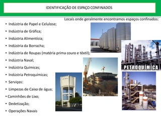 Locais onde geralmente encontramos espaços confinados:
• Indústria de Papel e Celulose;
• Indústria de Gráfica;
• Indústria Alimentícia;
• Indústria da Borracha;
• Indústria de Roupas (matéria prima couro e têxtil);
• Indústria Naval;
• Indústria Químicas;
• Indústria Petroquímicas;
• Serviços:
• Limpezas de Caixa de água;
• Caminhões de Lixo;
• Dedetização;
• Operações Navais
IDENTIFICAÇÃO DE ESPAÇO CONFINADOS
 