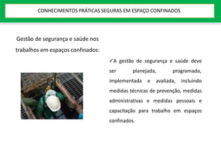 Gestão de segurança e saúde nos
trabalhos em espaços confinados:
A gestão de segurança e saúde deve
ser planejada, programada,
implementada e avaliada, incluindo
medidas técnicas de prevenção, medidas
administrativas e medidas pessoais e
capacitação para trabalho em espaços
confinados.
CONHECIMENTOS PRÁTICAS SEGURAS EM ESPAÇO CONFINADOS
 