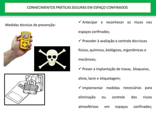  Antecipar e reconhecer os riscos nos
espaços confinados;
 Proceder à avaliação e controle dosriscos
físicos, químicos, biológicos, ergonômicos e
mecânicos;
 Prever a implantação de travas, bloqueios,
alívio, lacre e etiquetagem;
 Implementar medidas necessárias para
eliminação ou controle dos riscos
atmosféricos em espaços confinados;
Medidas técnicas de prevenção:
CONHECIMENTOS PRÁTICAS SEGURAS EM ESPAÇO CONFINADOS
 
