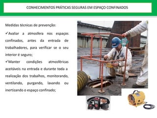 Medidas técnicas de prevenção:
Avaliar a atmosfera nos espaços
confinados, antes da entrada de
trabalhadores, para verificar se o seu
interior é seguro;
Manter condições atmosféricas
aceitáveis na entrada e durante toda a
realização dos trabalhos, monitorando,
ventilando, purgando, lavando ou
inertizando o espaço confinado;
CONHECIMENTOS PRÁTICAS SEGURAS EM ESPAÇO CONFINADOS
 