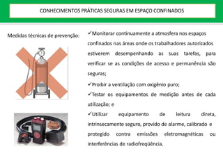 Medidas técnicas de prevenção: Monitorar continuamente a atmosfera nos espaços
confinados nas áreas onde os trabalhadores autorizados
estiverem desempenhando as suas tarefas, para
verificar se as condições de acesso e permanência são
seguras;
Proibir a ventilação com oxigênio puro;
Testar os equipamentos de medição antes de cada
utilização; e
Utilizar equipamento de leitura direta,
intrinsecamente seguro, provido de alarme, calibrado e
protegido contra emissões eletromagnéticas ou
interferências de radiofreqüência.
CONHECIMENTOS PRÁTICAS SEGURAS EM ESPAÇO CONFINADOS
 