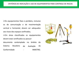 Os equipamentos fixos e portáteis, inclusive
os de comunicação e de movimentação
vertical e horizontal, devem ser adequados
aos riscos dos espaços confinados;
Em áreas classificadas os equipamentos
devem estar certificados ou possuir
documento contemplado no âmbito do
Sistema Brasileiro da
Conformidade
de Avaliação
- INMETRO.
CRITÉRIOS DE INDICAÇÃO E USO DE EQUIPAMENTOS PARA CONTROLE DE RISCOS
 