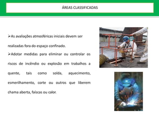 As avaliações atmosféricas iniciais devem ser
realizadas fora do espaço confinado.
Adotar medidas para eliminar ou controlar os
riscos de incêndio ou explosão em trabalhos a
quente, tais como solda, aquecimento,
esmerilhamento, corte ou outros que liberem
chama aberta, faíscas ou calor.
ÁREAS CLASSIFICADAS
 