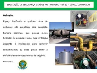 Definição:
Espaço Confinado é qualquer área ou
ambiente não projetado para ocupação
humana contínua, que possua meios
limitados de entrada e saída, cuja ventilação
existente é insuficiente para remover
contaminantes ou onde possa existir a
deficiência ou enriquecimento de oxigênio.
Fonte: NR-33
LEGISLAÇÃO DE SEGURANÇA E SAÚDE NO TRABALHO – NR 33 – ESPAÇO CONFINADO
 