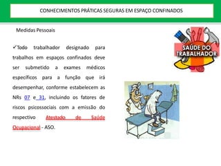 Medidas Pessoais
Todo trabalhador designado para
trabalhos em espaços confinados deve
ser submetido a exames médicos
específicos para a função que irá
desempenhar, conforme estabelecem as
NRs 07 e 31, incluindo os fatores de
riscos psicossociais com a emissão do
respectivo Atestado de Saúde
Ocupacional - ASO.
CONHECIMENTOS PRÁTICAS SEGURAS EM ESPAÇO CONFINADOS
 