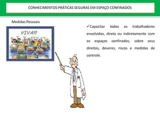 Capacitar todos os trabalhadores
envolvidos, direta ou indiretamente com
os espaços confinados, sobre seus
direitos, deveres, riscos e medidas de
controle.
Medidas Pessoais
CONHECIMENTOS PRÁTICAS SEGURAS EM ESPAÇO CONFINADOS
 
