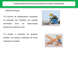Medidas Pessoais
O número de trabalhadores envolvidos
na execução dos trabalhos em espaços
confinados deve ser determinado
conforme a análise de risco
É vedada a realização de qualquer
trabalho em espaços confinados de forma
individual ou isolada.
CONHECIMENTOS PRÁTICAS SEGURAS EM ESPAÇO CONFINADOS
 