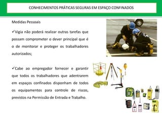 Medidas Pessoais
Vigia não poderá realizar outras tarefas que
possam comprometer o dever principal que é
o de monitorar e proteger os trabalhadores
autorizados;
Cabe ao empregador fornecer e garantir
que todos os trabalhadores que adentrarem
em espaços confinados disponham de todos
os equipamentos para controle de riscos,
previstos na Permissão de Entrada e Trabalho.
CONHECIMENTOS PRÁTICAS SEGURAS EM ESPAÇO CONFINADOS
 