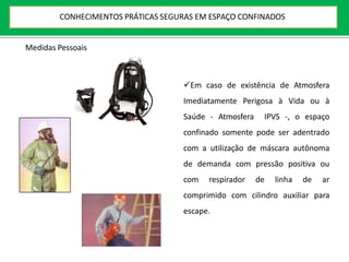 Em caso de existência de Atmosfera
Imediatamente Perigosa à Vida ou à
Saúde - Atmosfera IPVS -, o espaço
confinado somente pode ser adentrado
com a utilização de máscara autônoma
de demanda com pressão positiva ou
com respirador de linha de ar
comprimido com cilindro auxiliar para
escape.
Medidas Pessoais
CONHECIMENTOS PRÁTICAS SEGURAS EM ESPAÇO CONFINADOS
 