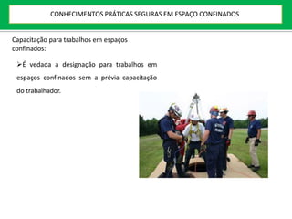 Capacitação para trabalhos em espaços
confinados:
É vedada a designação para trabalhos em
espaços confinados sem a prévia capacitação
do trabalhador.
CONHECIMENTOS PRÁTICAS SEGURAS EM ESPAÇO CONFINADOS
 
