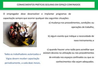 O empregador deve desenvolver e implantar programas de
capacitação sempre que ocorrer qualquer das seguintes situações:
a) mudança nos procedimentos, condições ou
operações de trabalho;
b) algum evento que indique a necessidade de
novo treinamento; e
c) quando houver uma razão para acreditar que
existam desvios na utilização ou nos procedimentos
de entrada nos espaços confinados ou que os
conhecimentos não sejam adequados.
Todos os trabalhadores autorizados e
Vigias devem receber capacitação
periodicamente, a cada doze meses.
CONHECIMENTOS PRÁTICAS SEGURAS EM ESPAÇO CONFINADOS
 