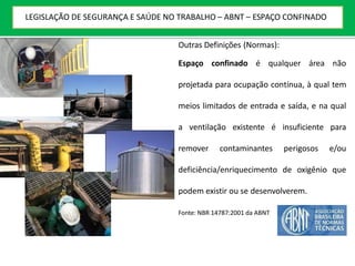 Outras Definições (Normas):
Espaço confinado é qualquer área não
projetada para ocupação contínua, à qual tem
meios limitados de entrada e saída, e na qual
a ventilação existente é insuficiente para
remover contaminantes perigosos e/ou
deficiência/enriquecimento de oxigênio que
podem existir ou se desenvolverem.
Fonte: NBR 14787:2001 da ABNT
LEGISLAÇÃO DE SEGURANÇA E SAÚDE NO TRABALHO – ABNT – ESPAÇO CONFINADO
 