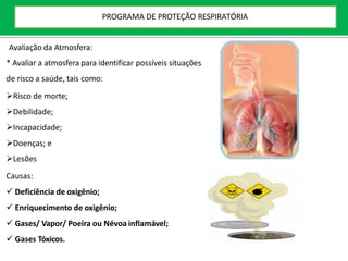 Avaliação da Atmosfera:
* Avaliar a atmosfera para identificar possíveis situações
de risco a saúde, tais como:
Risco de morte;
Debilidade;
Incapacidade;
Doenças; e
Lesões
Causas:
 Deficiência de oxigênio;
 Enriquecimento de oxigênio;
 Gases/ Vapor/ Poeira ou Névoa inflamável;
 Gases Tóxicos.
PROGRAMA DE PROTEÇÃO RESPIRATÓRIA
 
