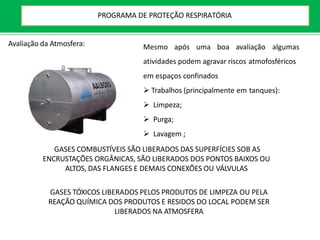 Avaliação da Atmosfera: Mesmo após uma boa avaliação algumas
atividades podem agravar riscos atmofosféricos
em espaços confinados
 Trabalhos (principalmente em tanques):
 Limpeza;
 Purga;
 Lavagem ;
GASES COMBUSTÍVEIS SÃO LIBERADOS DAS SUPERFÍCIES SOB AS
ENCRUSTAÇÕES ORGÂNICAS, SÃO LIBERADOS DOS PONTOS BAIXOS OU
ALTOS, DAS FLANGES E DEMAIS CONEXÕES OU VÁLVULAS
GASES TÓXICOS LIBERADOS PELOS PRODUTOS DE LIMPEZA OU PELA
REAÇÃO QUÍMICA DOS PRODUTOS E RESIDOS DO LOCAL PODEM SER
LIBERADOS NA ATMOSFERA
PROGRAMA DE PROTEÇÃO RESPIRATÓRIA
 