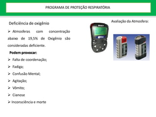 Deficiência de oxigênio
 Atmosferas com concentração
abaixo de 19,5% de Oxigênio são
consideradas deficiente.
Podem provocar:
 Falta de coordenação;
 Fadiga;
 Confusão Mental;
 Agitação;
 Vômito;
 Cianose
 Inconsciência e morte
Avaliação da Atmosfera:
PROGRAMA DE PROTEÇÃO RESPIRATÓRIA
 