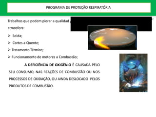 e da
Trabalhos que podem piorar a qualidad
atmosfera:
 Solda;
 Cortes a Quente;
 Tratamento Térmico;
 Funcionamento de motores a Combustão;
A DEFICIÊNCIA DE OXIGÊNIO É CAUSADA PELO
SEU CONSUMO, NAS REAÇÕES DE COMBUSTÃO OU NOS
PROCESSOS DE OXIDAÇÃO, OU AINDA DESLOCADO PELOS
PRODUTOS DE COMBUSTÃO.
Avaliação da Atmosfera:
PROGRAMA DE PROTEÇÃO RESPIRATÓRIA
 