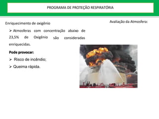 Enriquecimento de oxigênio
 Atmosferas com concentração abaixo de
são consideradas
23,5% de Oxigênio
enriquecidas.
Pode provocar:
 Risco de incêndio;
 Queima rápida.
Avaliação da Atmosfera:
PROGRAMA DE PROTEÇÃO RESPIRATÓRIA
 