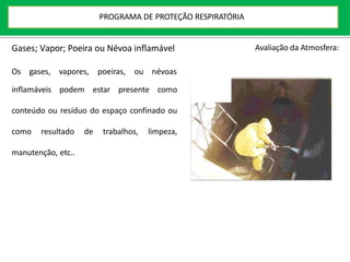 Gases; Vapor; Poeira ou Névoa inflamável
Os gases, vapores, poeiras, ou névoas
inflamáveis podem estar presente como
conteúdo ou resíduo do espaço confinado ou
como resultado de trabalhos, limpeza,
manutenção, etc..
Avaliação da Atmosfera:
PROGRAMA DE PROTEÇÃO RESPIRATÓRIA
 