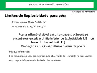 Limites de Explosividade para pós:
LIE situa-se entre 20 g/m³ e 60 g/m³
LSE situa-se entre 2 kg/m³ e 6 kg/m³
Poeira inflamável viável em uma concentração que se
encontre ou exceda o Limite Inferior de Explosividade LIE ou
Lower Explosive Limit LEL);
Ventilação / difusão não dilui as nuvens de poeira
Para sua informação:
Esta concentração pode ser estimada pela observação da condição na qual a poeira
obscureça a visão numa distância de 1,5m ou menos.
Avaliação da Atmosfera:
PROGRAMA DE PROTEÇÃO RESPIRATÓRIA
 