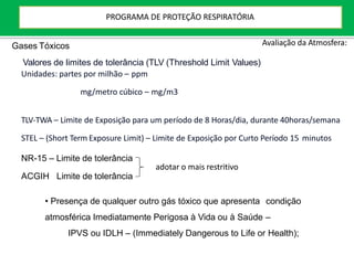 NR-15 – Limite de tolerância
ACGIH Limite de tolerância
Avaliação da Atmosfera:
Valores de limites de tolerância (TLV (Threshold Limit Values)
Unidades: partes por milhão – ppm
mg/metro cúbico – mg/m3
TLV-TWA – Limite de Exposição para um período de 8 Horas/dia, durante 40horas/semana
STEL – (Short Term Exposure Limit) – Limite de Exposição por Curto Período 15 minutos
adotar o mais restritivo
• Presença de qualquer outro gás tóxico que apresenta condição
atmosférica Imediatamente Perigosa à Vida ou à Saúde –
IPVS ou IDLH – (Immediately Dangerous to Life or Health);
Gases Tóxicos
PROGRAMA DE PROTEÇÃO RESPIRATÓRIA
 