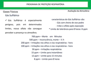 Avaliação da Atmosfera:
 Gás Sulfídrico é
perigoso, pois
especialmente
determinados
limites, nosso
em
olfato não consegue
características do Gás Sulfídrico são:
- Gás com cheiro de ovo podre
- Inibe o olfato após exposição
* Limite de tolerância para 8 horas: 8 ppm
perceber a presença na atmosfera.
700 ppm – Morte em Minutos
500 ppm – Inconsciência, morte – ½ h
200 ppm – Irritações nos olhos e vias respiratórias - hora
100 ppm – Irritações nos olhos e vias respiratórias - hora
50 ppm – Irritações respiratórias
15 ppm – Limite para instantâneo
12 ppm – Limite para 15 minutos
8 ppm – Limite para 8 horas
Gases Tóxicos
Gás Sulfídrico
PROGRAMA DE PROTEÇÃO RESPIRATÓRIA
 
