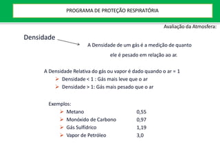 Exemplos:
 Metano
 Monóxido de Carbono
 Gás Sulfídrico
 Vapor de Petróleo
0,55
0,97
1,19
3,0
Densidade
A Densidade de um gás é a medição de quanto
ele é pesado em relação ao ar.
A Densidade Relativa do gás ou vapor é dado quando o ar = 1
 Densidade < 1 : Gás mais leve que o ar
 Densidade > 1: Gás mais pesado que o ar
Avaliação da Atmosfera:
PROGRAMA DE PROTEÇÃO RESPIRATÓRIA
 