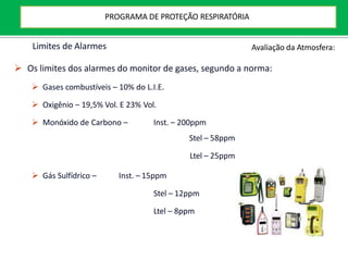 Limites de Alarmes
 Os limites dos alarmes do monitor de gases, segundo a norma:
 Gases combustíveis – 10% do L.I.E.
 Oxigênio – 19,5% Vol. E 23% Vol.
 Monóxido de Carbono – Inst. – 200ppm
Stel – 58ppm
Ltel – 25ppm
 Gás Sulfídrico – Inst. – 15ppm
Stel – 12ppm
Ltel – 8ppm
Avaliação da Atmosfera:
PROGRAMA DE PROTEÇÃO RESPIRATÓRIA
 