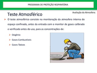 Teste Atmosférico
 O teste atmosférico consiste na monitoração da atmosfera interna do
espaço confinado, antes da entrada com o monitor de gases calibrado
e verificado antes do uso, para as concentrações de:
 Oxigênio
 Gases Combustíveis
 Gases Tóxicos
Avaliação da Atmosfera:
PROGRAMA DE PROTEÇÃO RESPIRATÓRIA
 