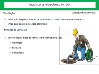 Ventilação
 Ventilação é o procedimento de movimentar continuamente uma atmosfera
limpa para dentro do espaço confinado.
Métodos de Ventilação
 Existem alguns tipos de ventilação mecânica, que são:
 Insuflação
 Exaustão
 Combinado
Avaliação da Atmosfera:
PROGRAMA DE PROTEÇÃO RESPIRATÓRIA
 