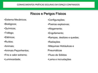 Riscos e Perigos Físicos
•Sistema Mecânicos;
•Biológicos;
•Químicos;
•Tráfego;
•Elétricos;
•Ruídos;
•Animais;
•Animais Peçonhentos;
•Frio e calor extremo;
•Luminosidade;
•Configurações;
•Poeiras explosivas;
•Afogamento;
•Engofamento;
•Rampas, deslizes e quedas;
•Radiações
•Máquinas Hidráulicas e
Pneumáticas
•Fluxo de Sólidos
•Lama e incrustações
CONHECIMENTOS PRÁTICAS SEGURAS EM ESPAÇO CONFINADOS
 