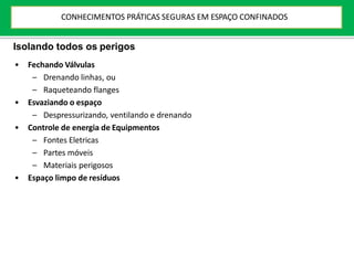 Isolando todos os perigos
• Fechando Válvulas
– Drenando linhas, ou
– Raqueteando flanges
• Esvaziando o espaço
– Despressurizando, ventilando e drenando
• Controle de energia de Equipmentos
– Fontes Eletricas
– Partes móveis
– Materiais perigosos
• Espaço limpo de resíduos
CONHECIMENTOS PRÁTICAS SEGURAS EM ESPAÇO CONFINADOS
 