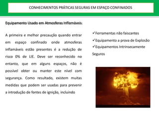 Equipamento Usado em Atmosferas Inflamáveis
A primeira e melhor precaução quando entrar
em espaço confinado onde atmosferas
inflamáveis estão presentes é a redução de
risco 0% de LIE. Deve ser reconhecido no
entanto, que em alguns espaços, não é
possível obter ou manter este nível com
segurança. Como resultado, existem muitas
medidas que podem ser usadas para prevenir
a introdução de fontes de ignição, incluindo
Ferramentas não faiscantes
Equipamento a prova de Explosão
Equipamentos Intrinsecamente
Seguros
CONHECIMENTOS PRÁTICAS SEGURAS EM ESPAÇO CONFINADOS
 