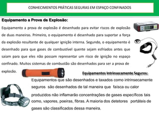 Equipamento a Prova de Explosão:
Equipamento a prova de explosão é desenhado para evitar riscos de explosão
de duas maneiras. Primeiro, o equipamento é desenhado para suportar a força
da explosão resultante de qualquer ignição interna. Segundo, o equipamento é
desenhado para que gases de combustível quente sejam esfriados antes que
saiam para que eles não possam representar um risco de ignição no espaço
confinado. Muitos sistemas de combustão são desenhados para ser a prova de
explosão. Equipamentos Intrinsecamente Seguros:
Equipamentos que são desenhados e taxados como intrinsecamente
seguros são desenhados de tal maneira que faísca ou calor
produzidos não inflamarão concentrações de gases específicos tais
como, vapores, poeiras, fibras. A maioria dos detetores portáteis de
gases são classificados dessa maneira.
CONHECIMENTOS PRÁTICAS SEGURAS EM ESPAÇO CONFINADOS
 