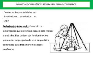 Deveres e Responsabilidades de
Trabalhadores autorizados e
Vigias
Trabalhador Autorizado: Esses são os
empregados que entram no espaço para realizar
o trabalho. Eles podem ser funcionários ou
podem ser empregados de uma empreiteira
contratada para trabalhar em espaços
confinado.
CONHECIMENTOS PRÁTICAS SEGURAS EM ESPAÇO CONFINADOS
 