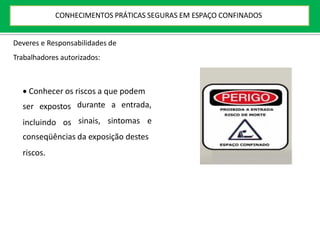 ser expostos
incluindo os
durante a entrada,
sinais, sintomas e
conseqüências da exposição destes
riscos.
Deveres e Responsabilidades de
Trabalhadores autorizados:
 Conhecer os riscos a que podem
CONHECIMENTOS PRÁTICAS SEGURAS EM ESPAÇO CONFINADOS
 