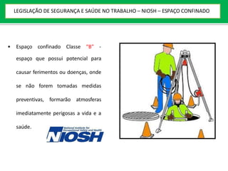 • Espaço confinado Classe “B” -
espaço que possui potencial para
causar ferimentos ou doenças, onde
se não forem tomadas medidas
preventivas, formarão atmosferas
imediatamente perigosas a vida e a
saúde.
LEGISLAÇÃO DE SEGURANÇA E SAÚDE NO TRABALHO – NIOSH – ESPAÇO CONFINADO
 
