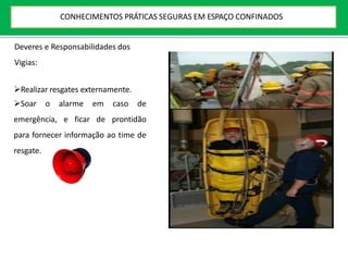 Deveres e Responsabilidades dos
Vigias:
Realizar resgates externamente.
Soar o alarme em caso de
emergência, e ficar de prontidão
para fornecer informação ao time de
resgate.
CONHECIMENTOS PRÁTICAS SEGURAS EM ESPAÇO CONFINADOS
 