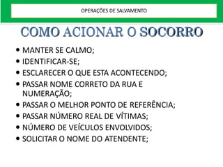 COMO ACIONAR O SOCORRO
 MANTER SE CALMO;
 IDENTIFICAR-SE;
 ESCLARECER O QUE ESTA ACONTECENDO;
 PASSAR NOME CORRETO DA RUA E
NUMERAÇÃO;
 PASSAR O MELHOR PONTO DE REFERÊNCIA;
 PASSAR NÚMERO REAL DE VÍTIMAS;
 NÚMERO DE VEÍCULOS ENVOLVIDOS;
 SOLICITAR O NOME DO ATENDENTE;
OPERAÇÕES DE SALVAMENTO
 