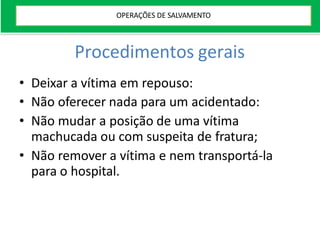 Procedimentos gerais
• Deixar a vítima em repouso:
• Não oferecer nada para um acidentado:
• Não mudar a posição de uma vítima
machucada ou com suspeita de fratura;
• Não remover a vítima e nem transportá-la
para o hospital.
OPERAÇÕES DE SALVAMENTO
 
