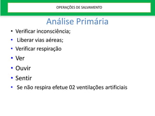 Análise Primária
• Verificar inconsciência;
• Liberar vias aéreas;
• Verificar respiração
• Ver
• Ouvir
• Sentir
• Se não respira efetue 02 ventilações artificiais
OPERAÇÕES DE SALVAMENTO
 