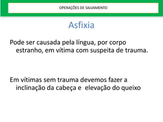 Asfixia
Pode ser causada pela língua, por corpo
estranho, em vítima com suspeita de trauma.
Em vítimas sem trauma devemos fazer a
inclinação da cabeça e elevação do queixo
OPERAÇÕES DE SALVAMENTO
 