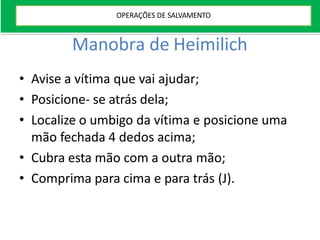 Manobra de Heimilich
• Avise a vítima que vai ajudar;
• Posicione- se atrás dela;
• Localize o umbigo da vítima e posicione uma
mão fechada 4 dedos acima;
• Cubra esta mão com a outra mão;
• Comprima para cima e para trás (J).
OPERAÇÕES DE SALVAMENTO
 